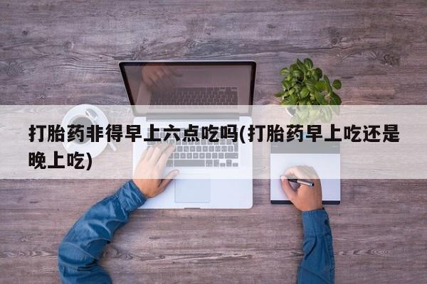 意外怀孕怎么买流产药打胎药非得早上六点吃吗(打胎药早上吃还是晚上吃)