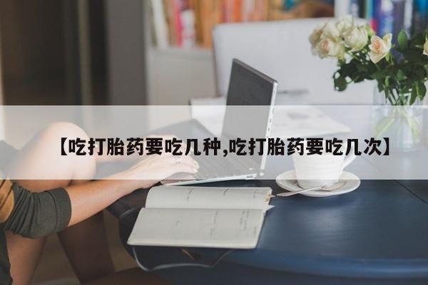 意外怀孕怎么买流产药【吃打胎药要吃几种,吃打胎药要吃几次】