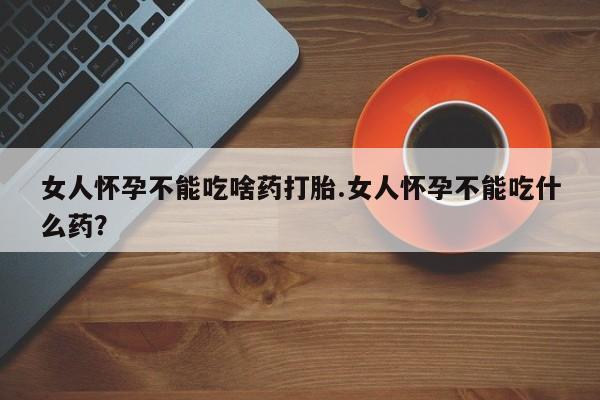 意外怀孕怎么买流产药女人怀孕不能吃啥药打胎.女人怀孕不能吃什么药？
