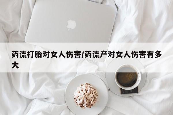 意外怀孕怎么买流产药药流打胎对女人伤害/药流产对女人伤害有多大