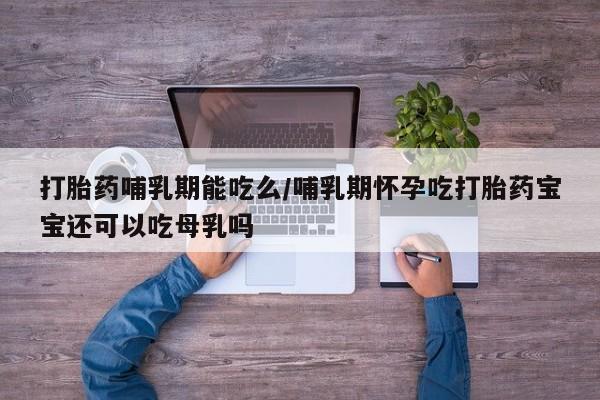 意外怀孕怎么买流产药打胎药哺乳期能吃么/哺乳期怀孕吃打胎药宝宝还可以吃母乳吗