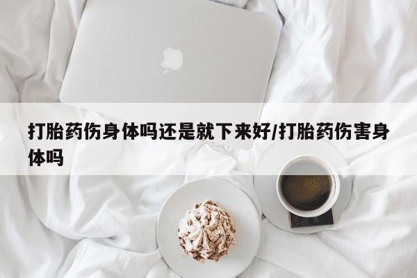 意外怀孕怎么买流产药打胎药伤身体吗还是就下来好/打胎药伤害身体吗