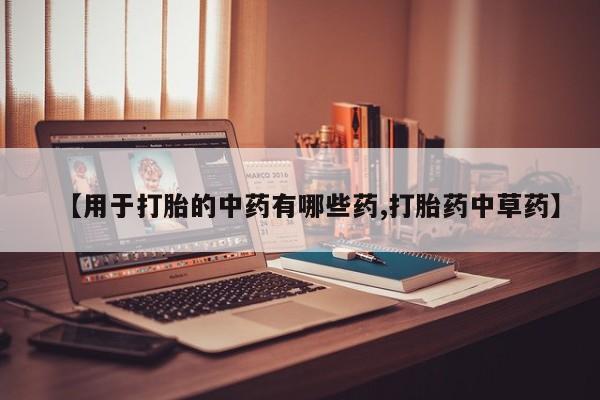 意外怀孕怎么买流产药【用于打胎的中药有哪些药,打胎药中草药】