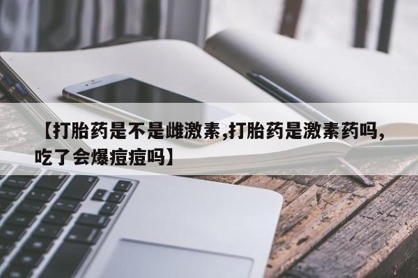 意外怀孕怎么买流产药【打胎药是不是雌激素,打胎药是激素药吗,吃了会爆痘痘吗】