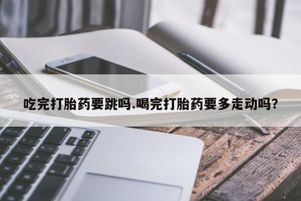 意外怀孕怎么买流产药吃完打胎药要跳吗.喝完打胎药要多走动吗？
