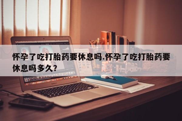 意外怀孕怎么买流产药怀孕了吃打胎药要休息吗.怀孕了吃打胎药要休息吗多久？