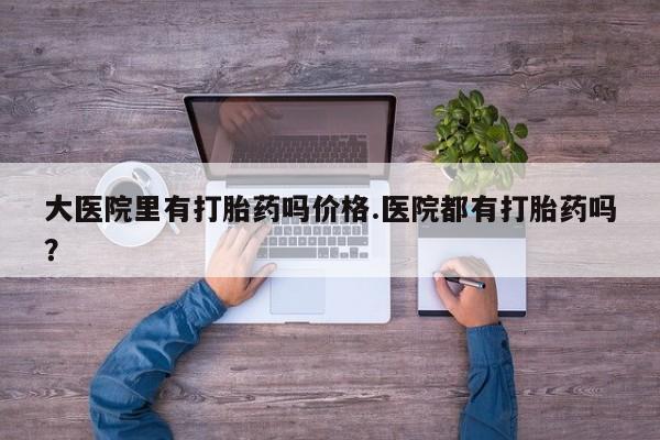 意外怀孕怎么买流产药大医院里有打胎药吗价格.医院都有打胎药吗？