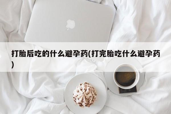 意外怀孕怎么买流产药打胎后吃的什么避孕药(打完胎吃什么避孕药)