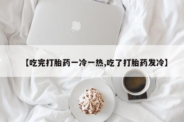 意外怀孕怎么买流产药【吃完打胎药一冷一热,吃了打胎药发冷】