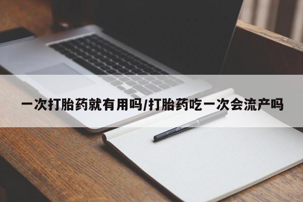 意外怀孕怎么买流产药一次打胎药就有用吗/打胎药吃一次会流产吗