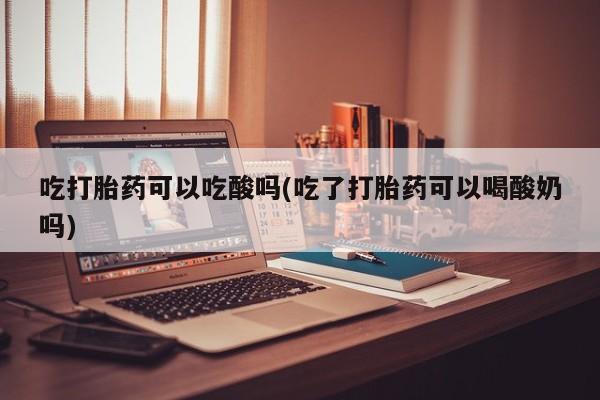 意外怀孕怎么买流产药吃打胎药可以吃酸吗(吃了打胎药可以喝酸奶吗)