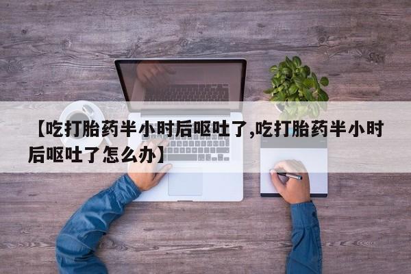 意外怀孕怎么买流产药【吃打胎药半小时后呕吐了,吃打胎药半小时后呕吐了怎么办】