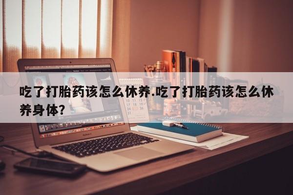 意外怀孕怎么买流产药吃了打胎药该怎么休养.吃了打胎药该怎么休养身体？