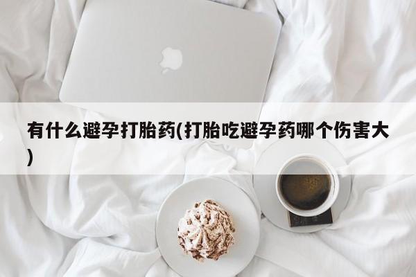 意外怀孕怎么买流产药有什么避孕打胎药(打胎吃避孕药哪个伤害大)