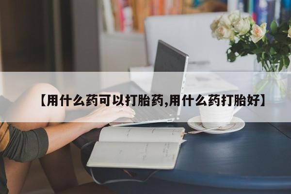 意外怀孕怎么买流产药【用什么药可以打胎药,用什么药打胎好】