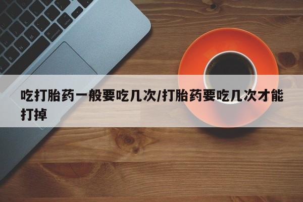 意外怀孕怎么买流产药吃打胎药一般要吃几次/打胎药要吃几次才能打掉