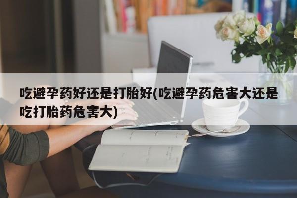 意外怀孕怎么买流产药吃避孕药好还是打胎好(吃避孕药危害大还是吃打胎药危害大)