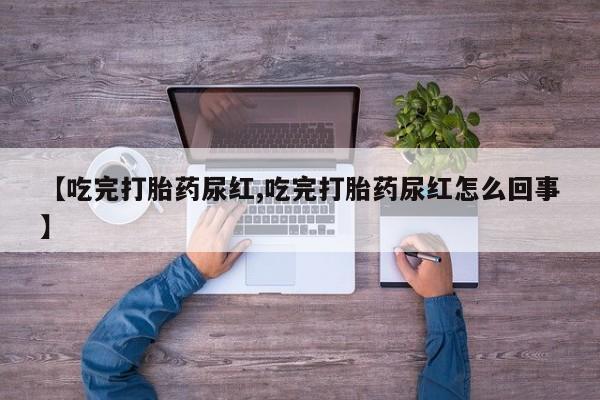 意外怀孕怎么买流产药【吃完打胎药尿红,吃完打胎药尿红怎么回事】