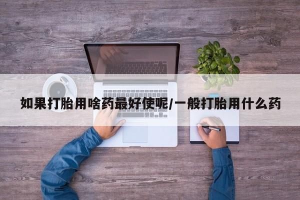 意外怀孕怎么买流产药如果打胎用啥药最好使呢/一般打胎用什么药