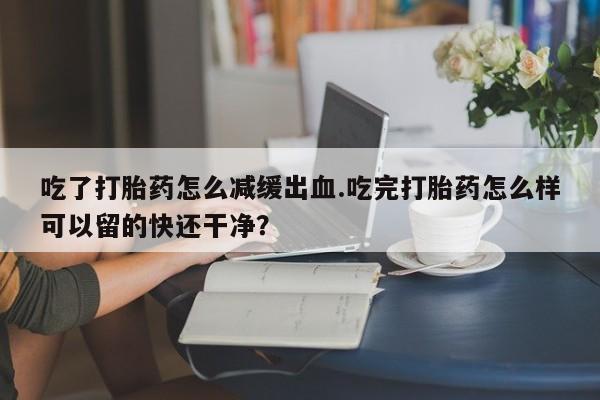 意外怀孕怎么买流产药吃了打胎药怎么减缓出血.吃完打胎药怎么样可以留的快还干净？