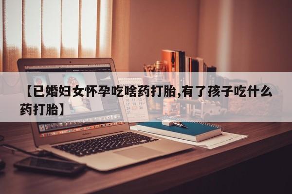 意外怀孕怎么买流产药【已婚妇女怀孕吃啥药打胎,有了孩子吃什么药打胎】