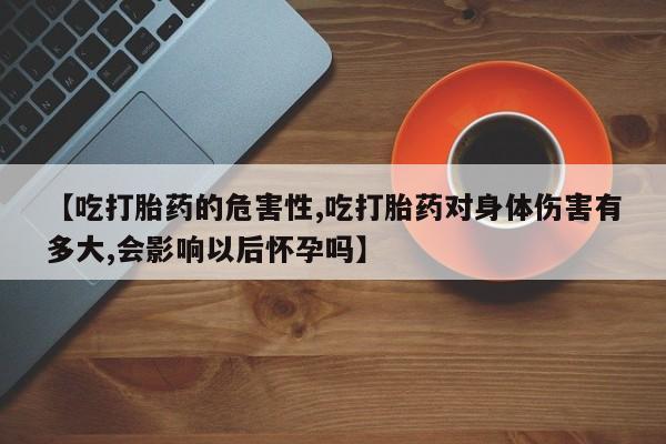 意外怀孕怎么买流产药【吃打胎药的危害性,吃打胎药对身体伤害有多大,会影响以后怀孕吗】