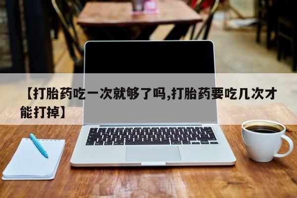 意外怀孕怎么买流产药【打胎药吃一次就够了吗,打胎药要吃几次才能打掉】