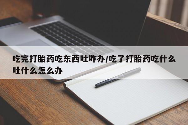 意外怀孕怎么买流产药吃完打胎药吃东西吐咋办/吃了打胎药吃什么吐什么怎么办