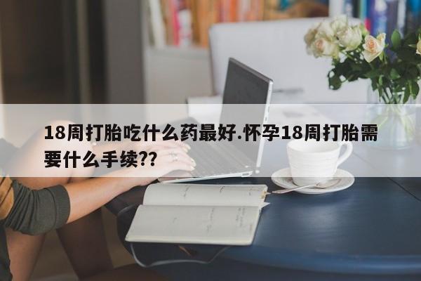 意外怀孕怎么买流产药18周打胎吃什么药最好.怀孕18周打胎需要什么手续?？