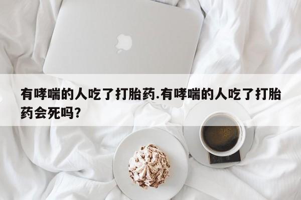 意外怀孕怎么买流产药有哮喘的人吃了打胎药.有哮喘的人吃了打胎药会死吗？