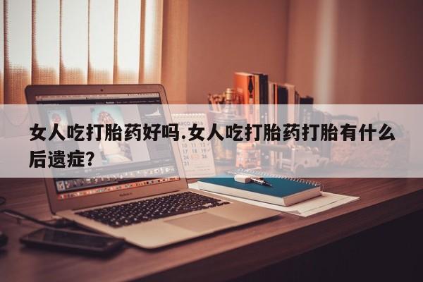 意外怀孕怎么买流产药女人吃打胎药好吗.女人吃打胎药打胎有什么后遗症？