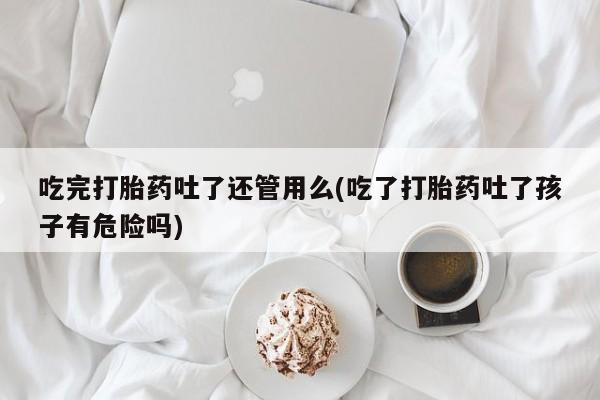 意外怀孕怎么买流产药吃完打胎药吐了还管用么(吃了打胎药吐了孩子有危险吗)