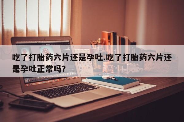 意外怀孕怎么买流产药吃了打胎药六片还是孕吐.吃了打胎药六片还是孕吐正常吗？
