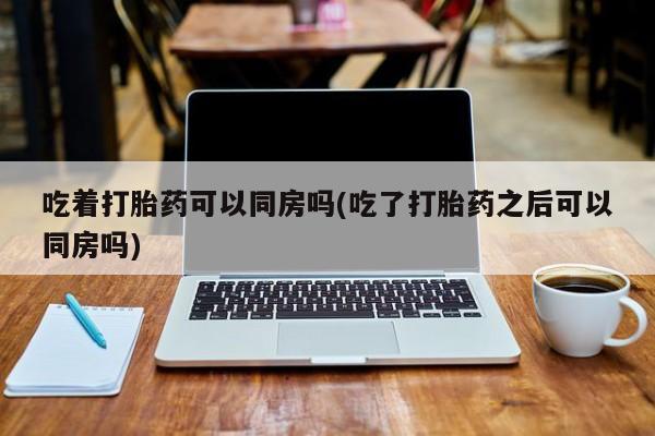 意外怀孕怎么买流产药吃着打胎药可以同房吗(吃了打胎药之后可以同房吗)
