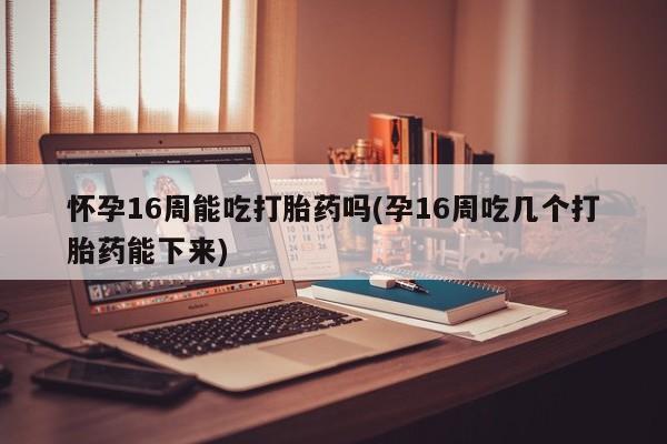意外怀孕怎么买流产药怀孕16周能吃打胎药吗(孕16周吃几个打胎药能下来)