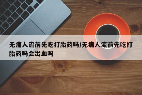 意外怀孕怎么买流产药无痛人流前先吃打胎药吗/无痛人流前先吃打胎药吗会出血吗