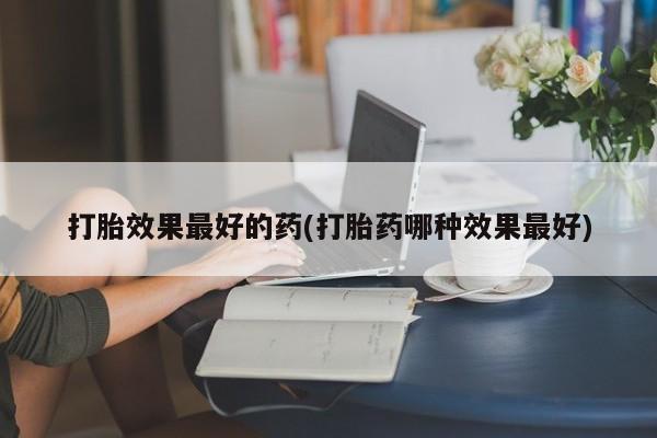 意外怀孕怎么买流产药打胎效果最好的药(打胎药哪种效果最好)