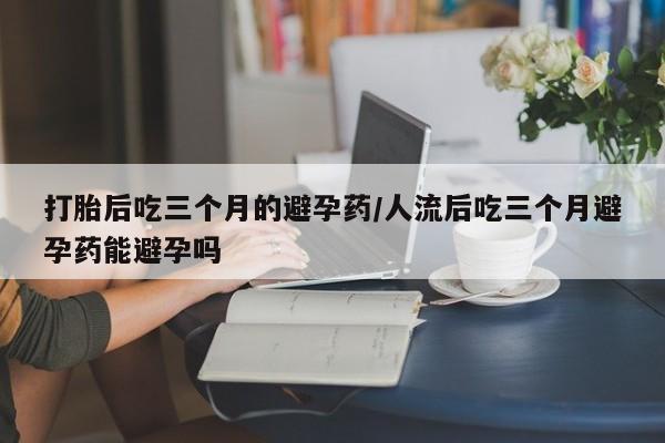 意外怀孕怎么买流产药打胎后吃三个月的避孕药/人流后吃三个月避孕药能避孕吗