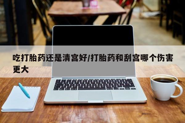 意外怀孕怎么买流产药吃打胎药还是清宫好/打胎药和刮宫哪个伤害更大