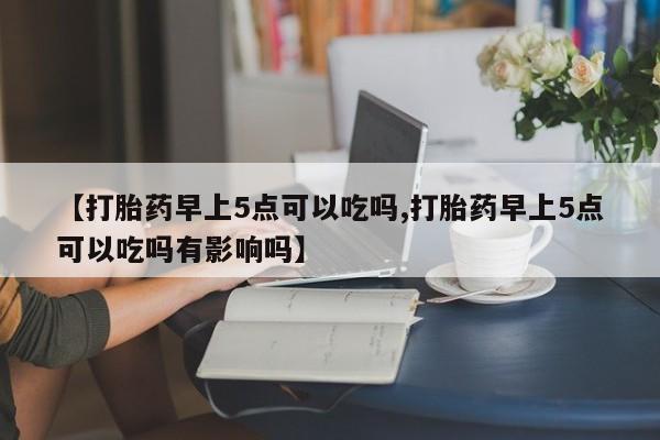 意外怀孕怎么买流产药【打胎药早上5点可以吃吗,打胎药早上5点可以吃吗有影响吗】