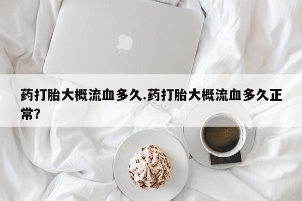 意外怀孕怎么买流产药药打胎大概流血多久.药打胎大概流血多久正常？
