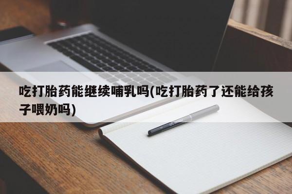 意外怀孕怎么买流产药吃打胎药能继续哺乳吗(吃打胎药了还能给孩子喂奶吗)