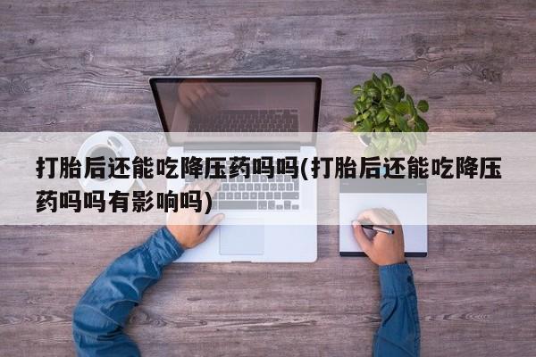 意外怀孕怎么买流产药打胎后还能吃降压药吗吗(打胎后还能吃降压药吗吗有影响吗)
