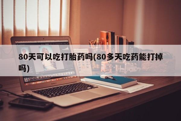 意外怀孕怎么买流产药80天可以吃打胎药吗(80多天吃药能打掉吗)