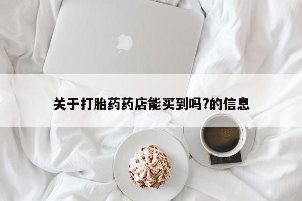 意外怀孕怎么买流产药关于打胎药药店能买到吗?的信息
