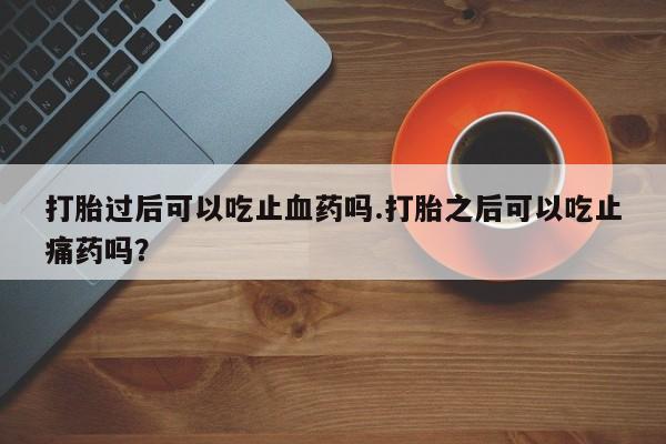 意外怀孕怎么买流产药打胎过后可以吃止血药吗.打胎之后可以吃止痛药吗?