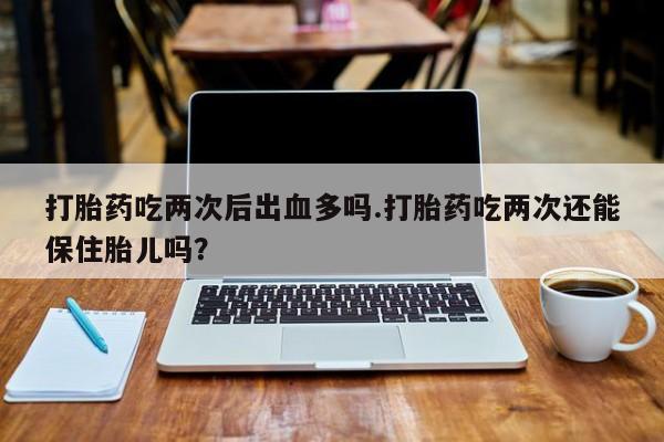 意外怀孕怎么买流产药打胎药吃两次后出血多吗.打胎药吃两次还能保住胎儿吗？