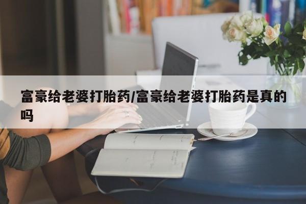 意外怀孕怎么买流产药富豪给老婆打胎药/富豪给老婆打胎药是真的吗