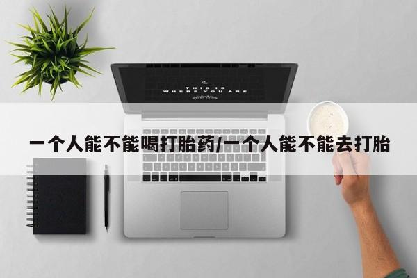 意外怀孕怎么买流产药一个人能不能喝打胎药/一个人能不能去打胎