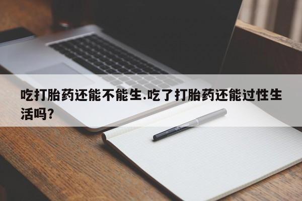 意外怀孕怎么买流产药吃打胎药还能不能生.吃了打胎药还能过性生活吗?